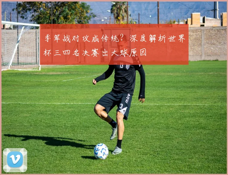 季军战对攻成传统？深度解析世界杯三四名决赛出大球原因