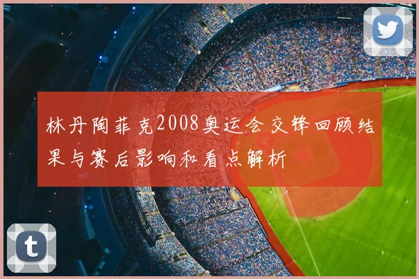 林丹陶菲克2008奥运会交锋回顾结果与赛后影响和看点解析