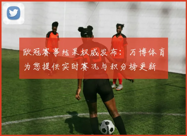欧冠赛事结果权威发布：万博体育为您提供实时赛况与积分榜更新