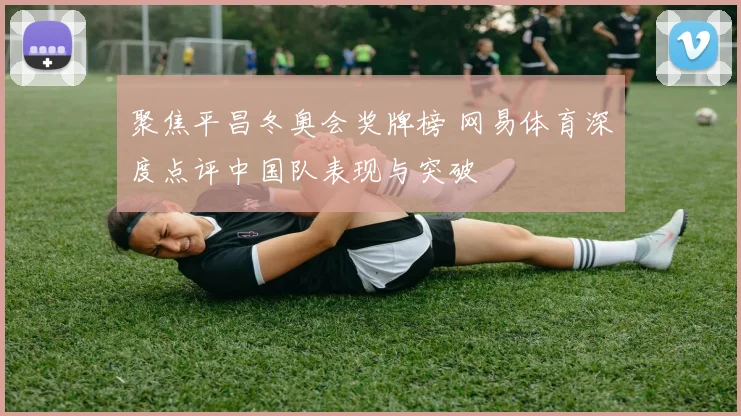 聚焦平昌冬奥会奖牌榜 网易体育深度点评中国队表现与突破