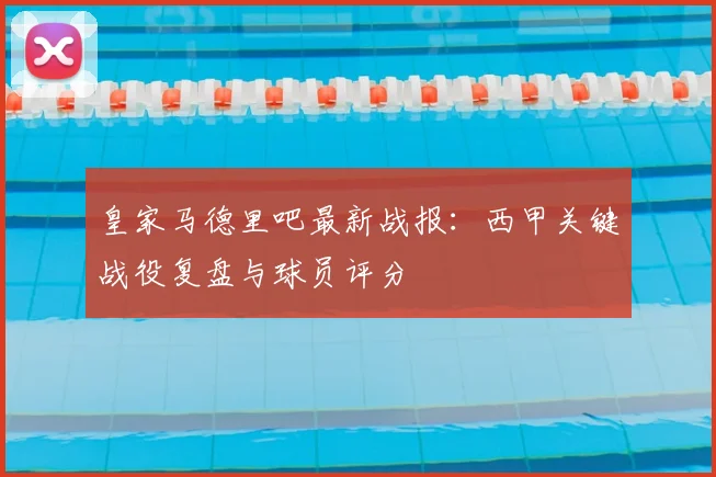 皇家马德里吧最新战报:西甲关键战役复盘与球员评分
