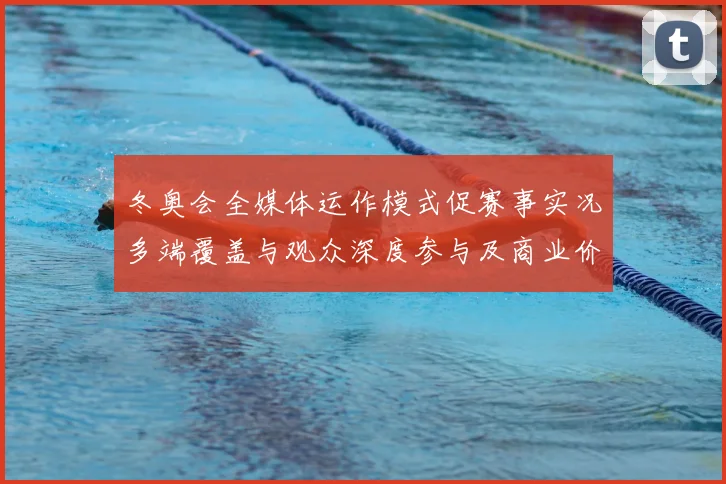 冬奥会全媒体运作模式促赛事实况多端覆盖与观众深度参与及商业价值增长