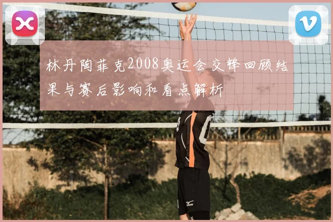 林丹陶菲克2008奥运会交锋回顾结果与赛后影响和看点解析
