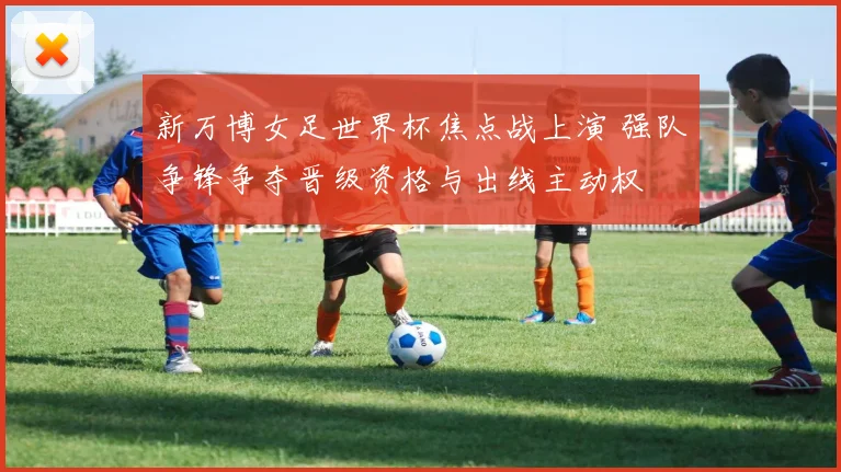 新万博女足世界杯焦点战上演 强队争锋争夺晋级资格与出线主动权